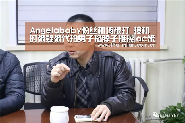 Angelababy粉丝机场被打 接机时被疑被代拍男子掐脖子推搡|ac米兰中文官网(图1) 米兰体育官网app